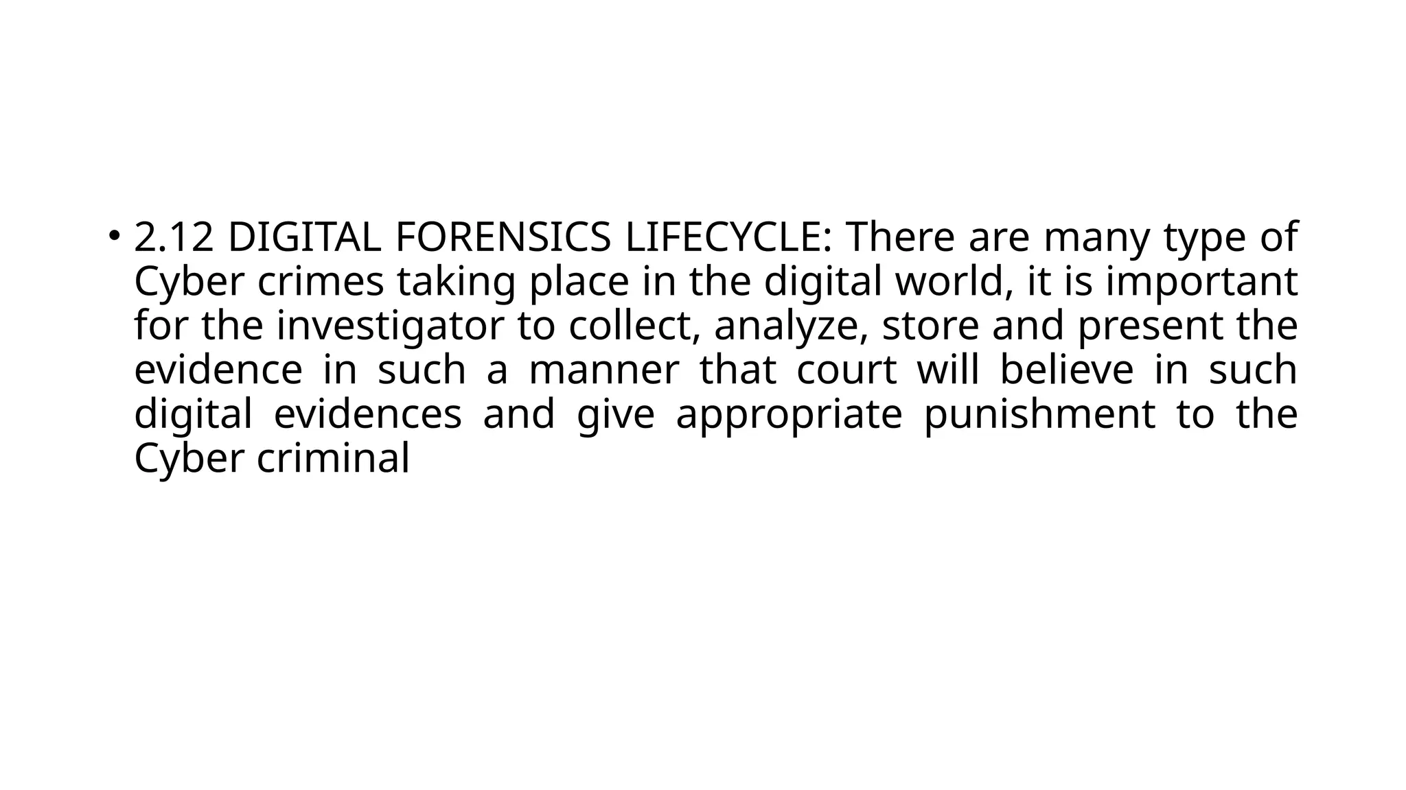 • 2.12 DIGITAL FORENSICS LIFECYCLE: There are many type of
Cyber crimes taking place in the digital world, it is important
for the investigator to collect, analyze, store and present the
evidence in such a manner that court will believe in such
digital evidences and give appropriate punishment to the
Cyber criminal
 