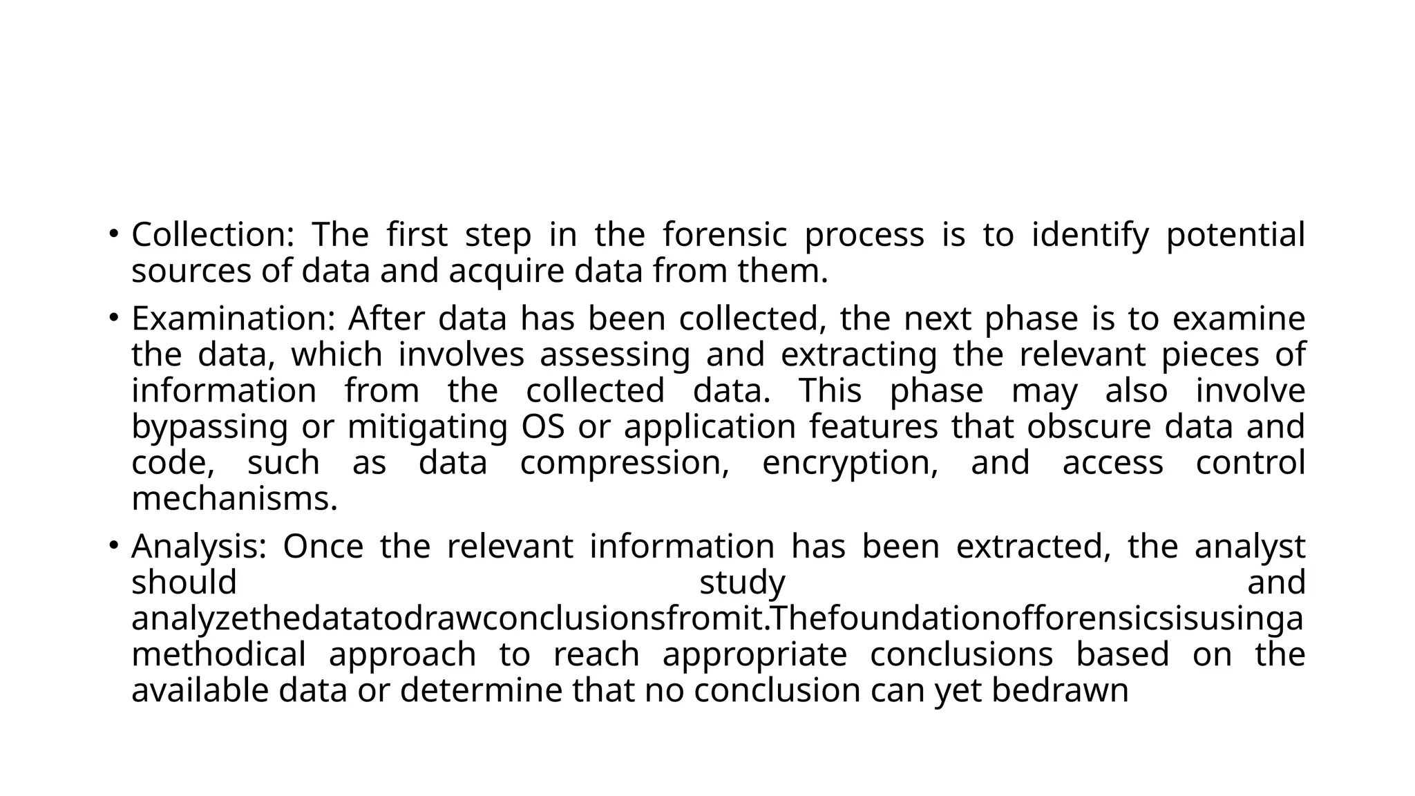 • Collection: The first step in the forensic process is to identify potential
sources of data and acquire data from them.
• Examination: After data has been collected, the next phase is to examine
the data, which involves assessing and extracting the relevant pieces of
information from the collected data. This phase may also involve
bypassing or mitigating OS or application features that obscure data and
code, such as data compression, encryption, and access control
mechanisms.
• Analysis: Once the relevant information has been extracted, the analyst
should study and
analyzethedatatodrawconclusionsfromit.Thefoundationofforensicsisusinga
methodical approach to reach appropriate conclusions based on the
available data or determine that no conclusion can yet bedrawn
 