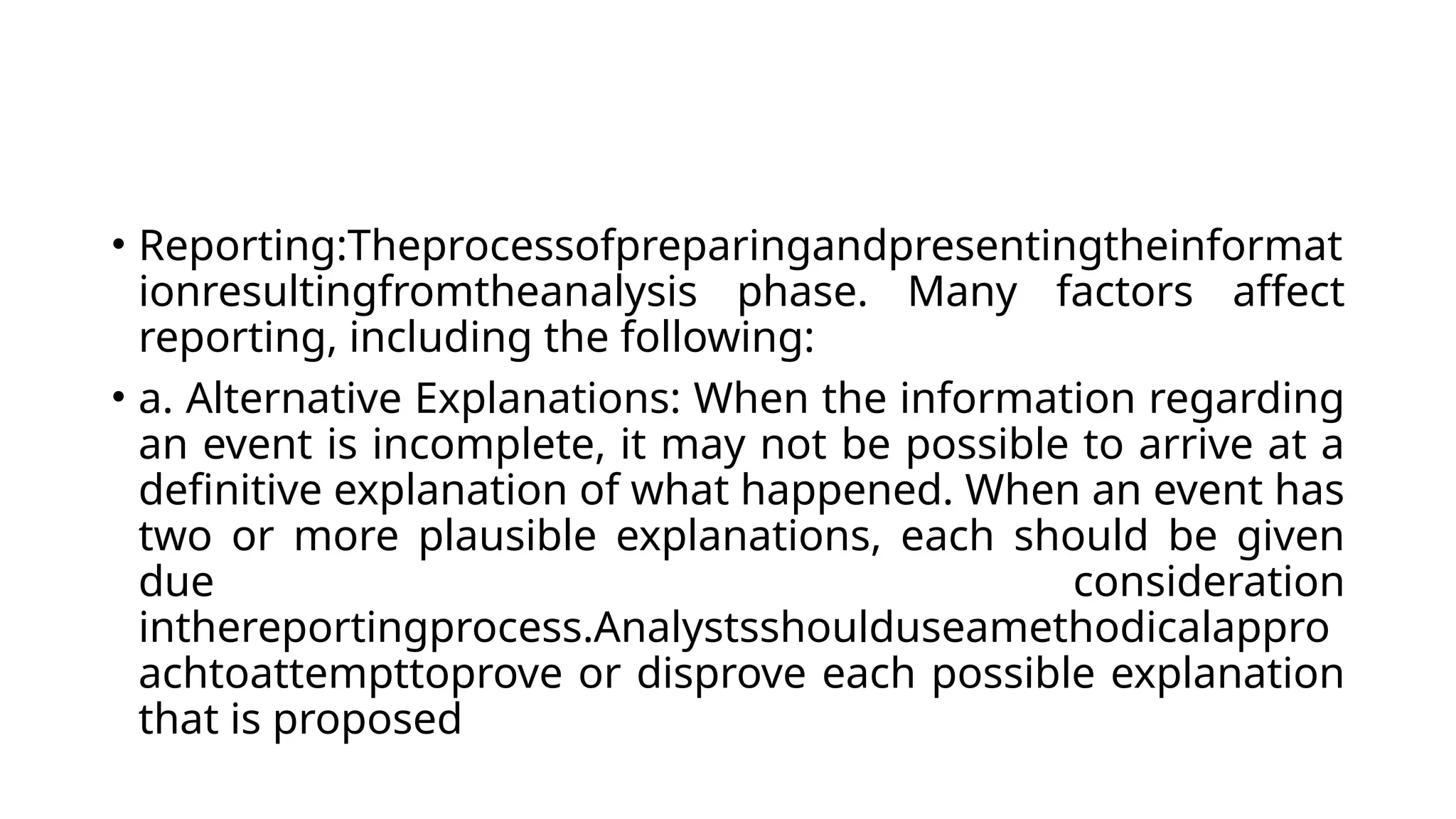 • Reporting:Theprocessofpreparingandpresentingtheinformat
ionresultingfromtheanalysis phase. Many factors affect
reporting, including the following:
• a. Alternative Explanations: When the information regarding
an event is incomplete, it may not be possible to arrive at a
definitive explanation of what happened. When an event has
two or more plausible explanations, each should be given
due consideration
inthereportingprocess.Analystsshoulduseamethodicalappro
achtoattempttoprove or disprove each possible explanation
that is proposed
 
