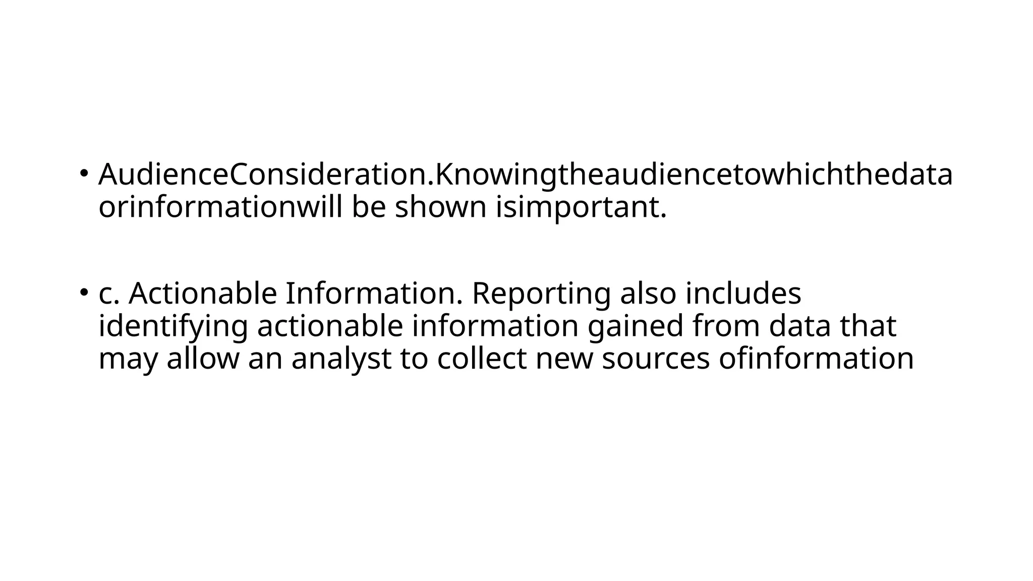 • AudienceConsideration.Knowingtheaudiencetowhichthedata
orinformationwill be shown isimportant.
• c. Actionable Information. Reporting also includes
identifying actionable information gained from data that
may allow an analyst to collect new sources ofinformation
 