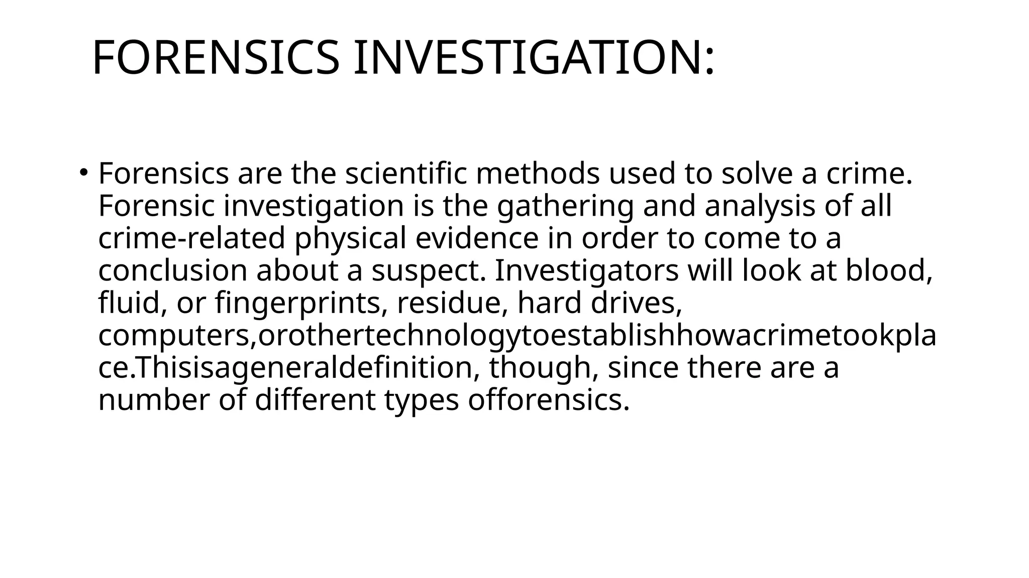 FORENSICS INVESTIGATION:
• Forensics are the scientific methods used to solve a crime.
Forensic investigation is the gathering and analysis of all
crime-related physical evidence in order to come to a
conclusion about a suspect. Investigators will look at blood,
fluid, or fingerprints, residue, hard drives,
computers,orothertechnologytoestablishhowacrimetookpla
ce.Thisisageneraldefinition, though, since there are a
number of different types offorensics.
 
