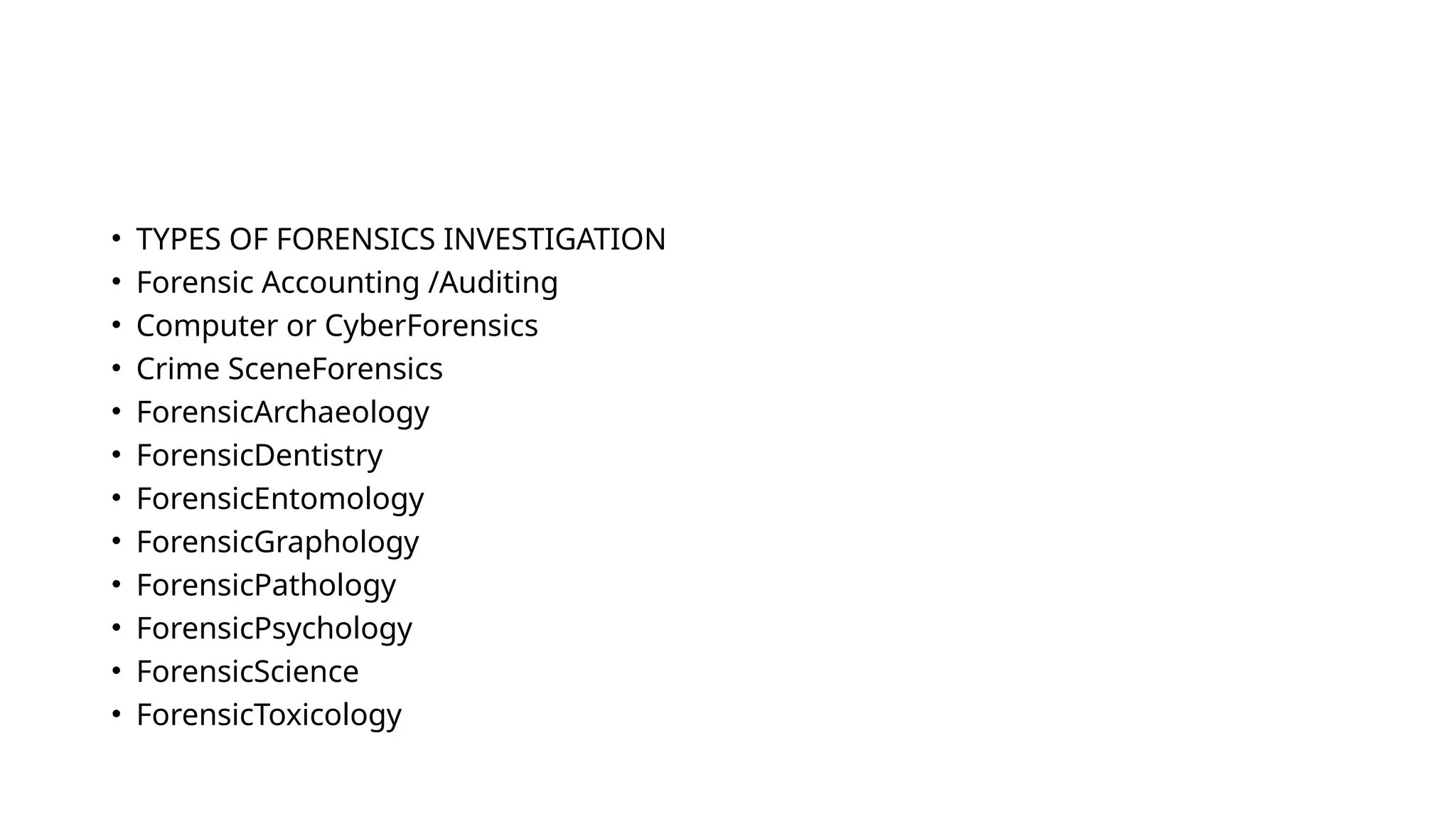 • TYPES OF FORENSICS INVESTIGATION
• Forensic Accounting /Auditing
• Computer or CyberForensics
• Crime SceneForensics
• ForensicArchaeology
• ForensicDentistry
• ForensicEntomology
• ForensicGraphology
• ForensicPathology
• ForensicPsychology
• ForensicScience
• ForensicToxicology
 