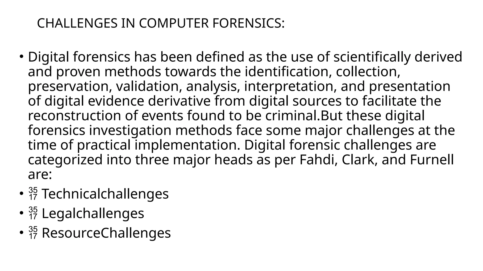 CHALLENGES IN COMPUTER FORENSICS:
• Digital forensics has been defined as the use of scientifically derived
and proven methods towards the identification, collection,
preservation, validation, analysis, interpretation, and presentation
of digital evidence derivative from digital sources to facilitate the
reconstruction of events found to be criminal.But these digital
forensics investigation methods face some major challenges at the
time of practical implementation. Digital forensic challenges are
categorized into three major heads as per Fahdi, Clark, and Furnell
are:
•  Technicalchallenges
•  Legalchallenges
•  ResourceChallenges
 