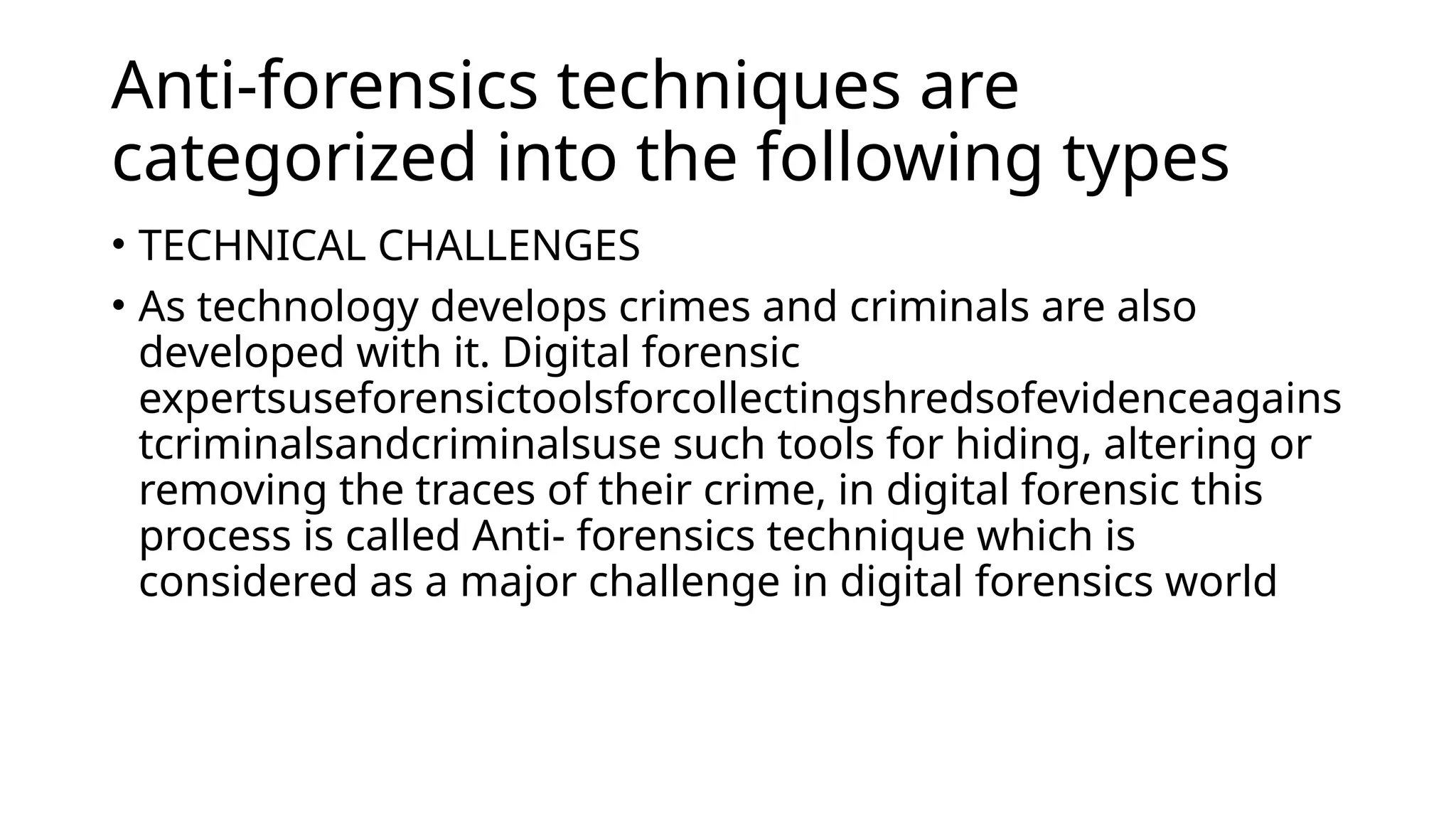 Anti-forensics techniques are
categorized into the following types
• TECHNICAL CHALLENGES
• As technology develops crimes and criminals are also
developed with it. Digital forensic
expertsuseforensictoolsforcollectingshredsofevidenceagains
tcriminalsandcriminalsuse such tools for hiding, altering or
removing the traces of their crime, in digital forensic this
process is called Anti- forensics technique which is
considered as a major challenge in digital forensics world
 