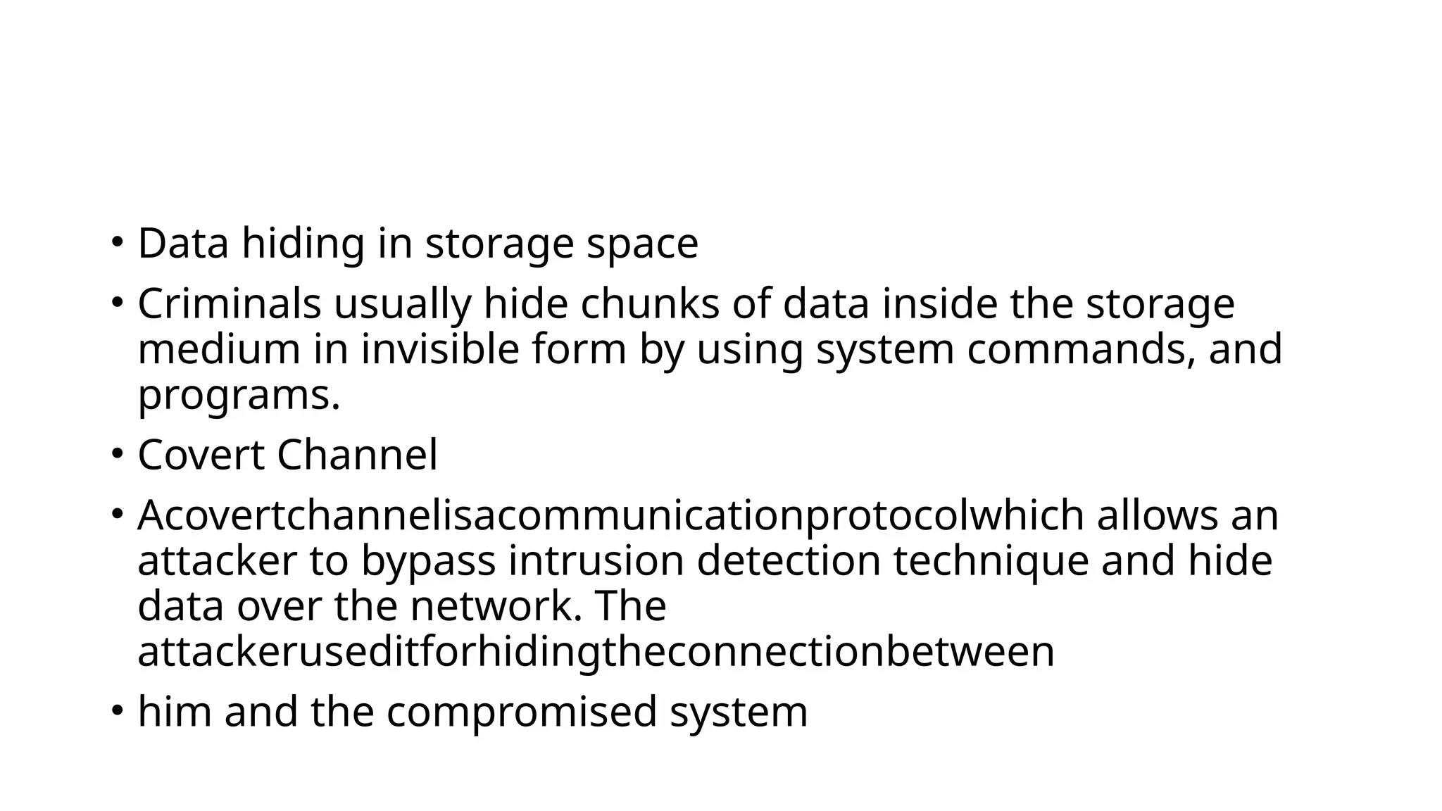 • Data hiding in storage space
• Criminals usually hide chunks of data inside the storage
medium in invisible form by using system commands, and
programs.
• Covert Channel
• Acovertchannelisacommunicationprotocolwhich allows an
attacker to bypass intrusion detection technique and hide
data over the network. The
attackeruseditforhidingtheconnectionbetween
• him and the compromised system
 