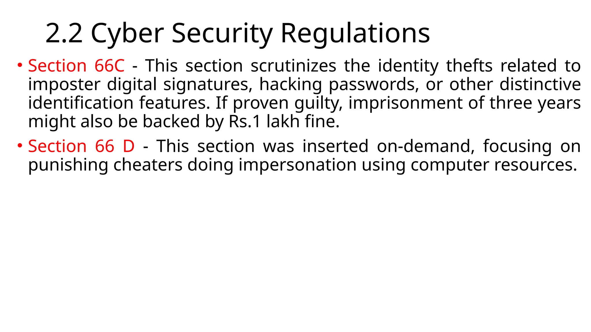 2.2 Cyber Security Regulations
• Section 66C - This section scrutinizes the identity thefts related to
imposter digital signatures, hacking passwords, or other distinctive
identification features. If proven guilty, imprisonment of three years
might also be backed by Rs.1 lakh fine.
• Section 66 D - This section was inserted on-demand, focusing on
punishing cheaters doing impersonation using computer resources.
 