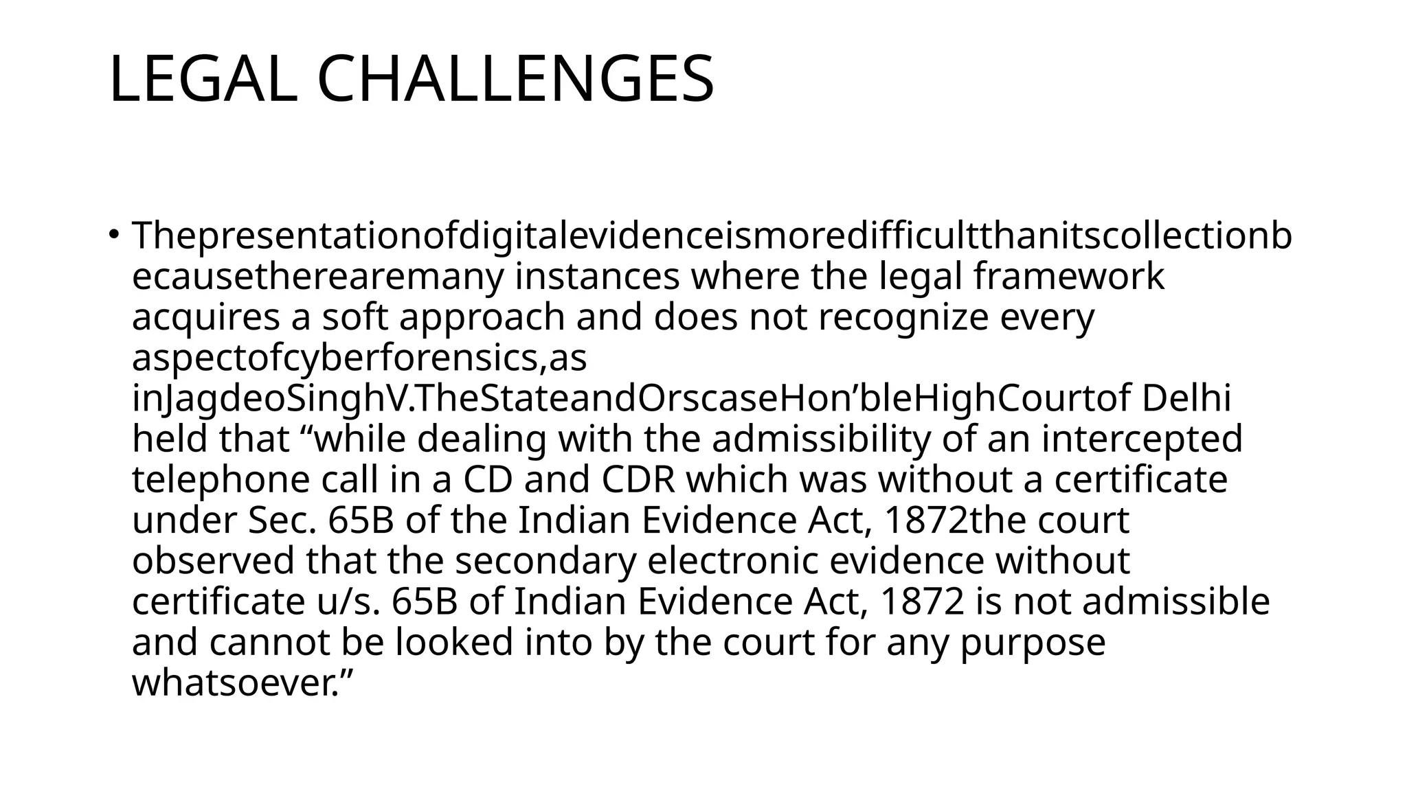 LEGAL CHALLENGES
• Thepresentationofdigitalevidenceismoredifficultthanitscollectionb
ecausetherearemany instances where the legal framework
acquires a soft approach and does not recognize every
aspectofcyberforensics,as
inJagdeoSinghV.TheStateandOrscaseHon’bleHighCourtof Delhi
held that “while dealing with the admissibility of an intercepted
telephone call in a CD and CDR which was without a certificate
under Sec. 65B of the Indian Evidence Act, 1872the court
observed that the secondary electronic evidence without
certificate u/s. 65B of Indian Evidence Act, 1872 is not admissible
and cannot be looked into by the court for any purpose
whatsoever.”
 