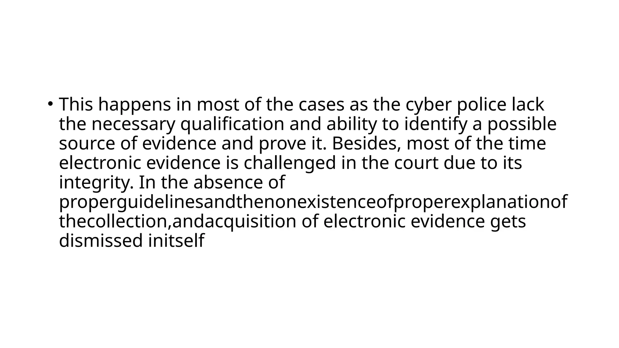 • This happens in most of the cases as the cyber police lack
the necessary qualification and ability to identify a possible
source of evidence and prove it. Besides, most of the time
electronic evidence is challenged in the court due to its
integrity. In the absence of
properguidelinesandthenonexistenceofproperexplanationof
thecollection,andacquisition of electronic evidence gets
dismissed initself
 