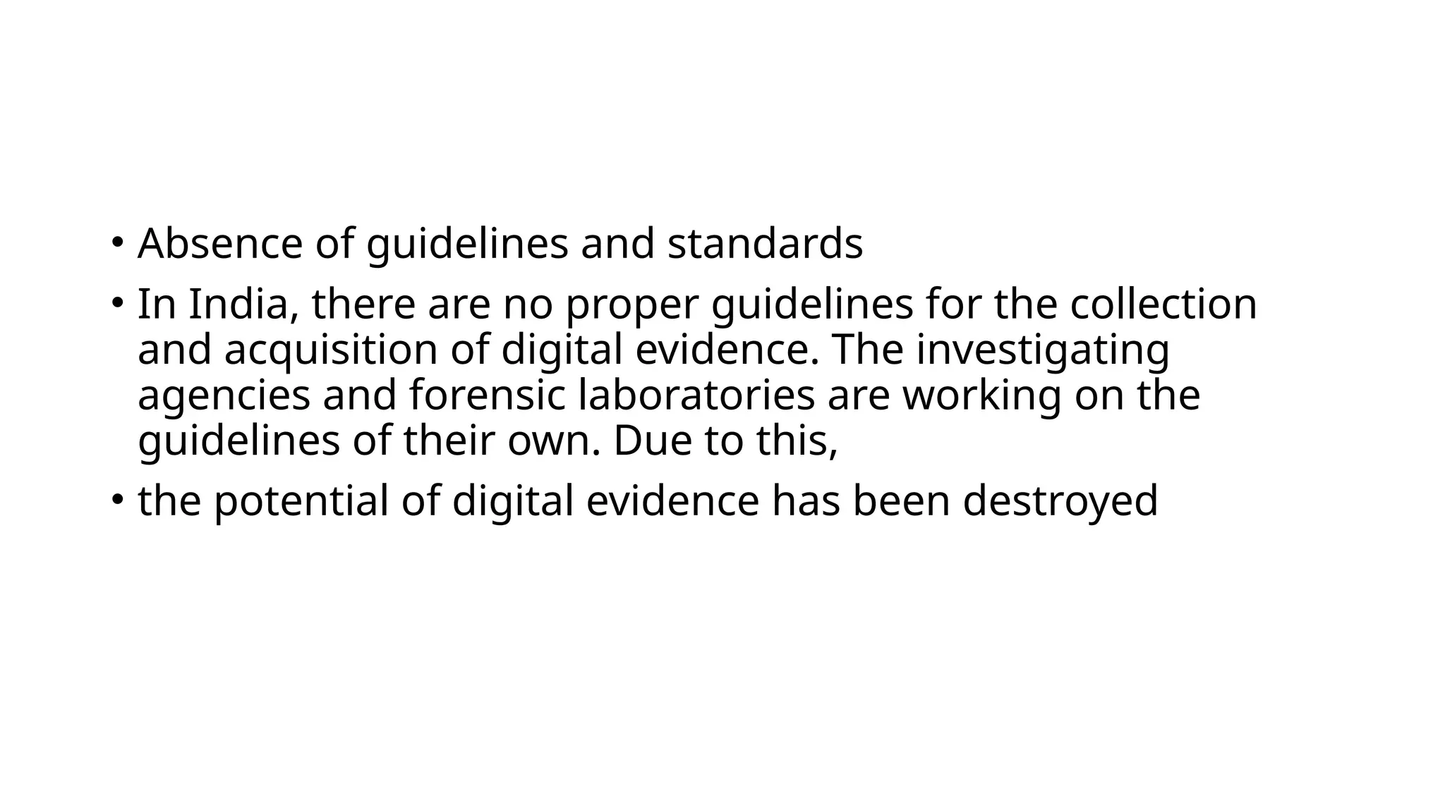 • Absence of guidelines and standards
• In India, there are no proper guidelines for the collection
and acquisition of digital evidence. The investigating
agencies and forensic laboratories are working on the
guidelines of their own. Due to this,
• the potential of digital evidence has been destroyed
 