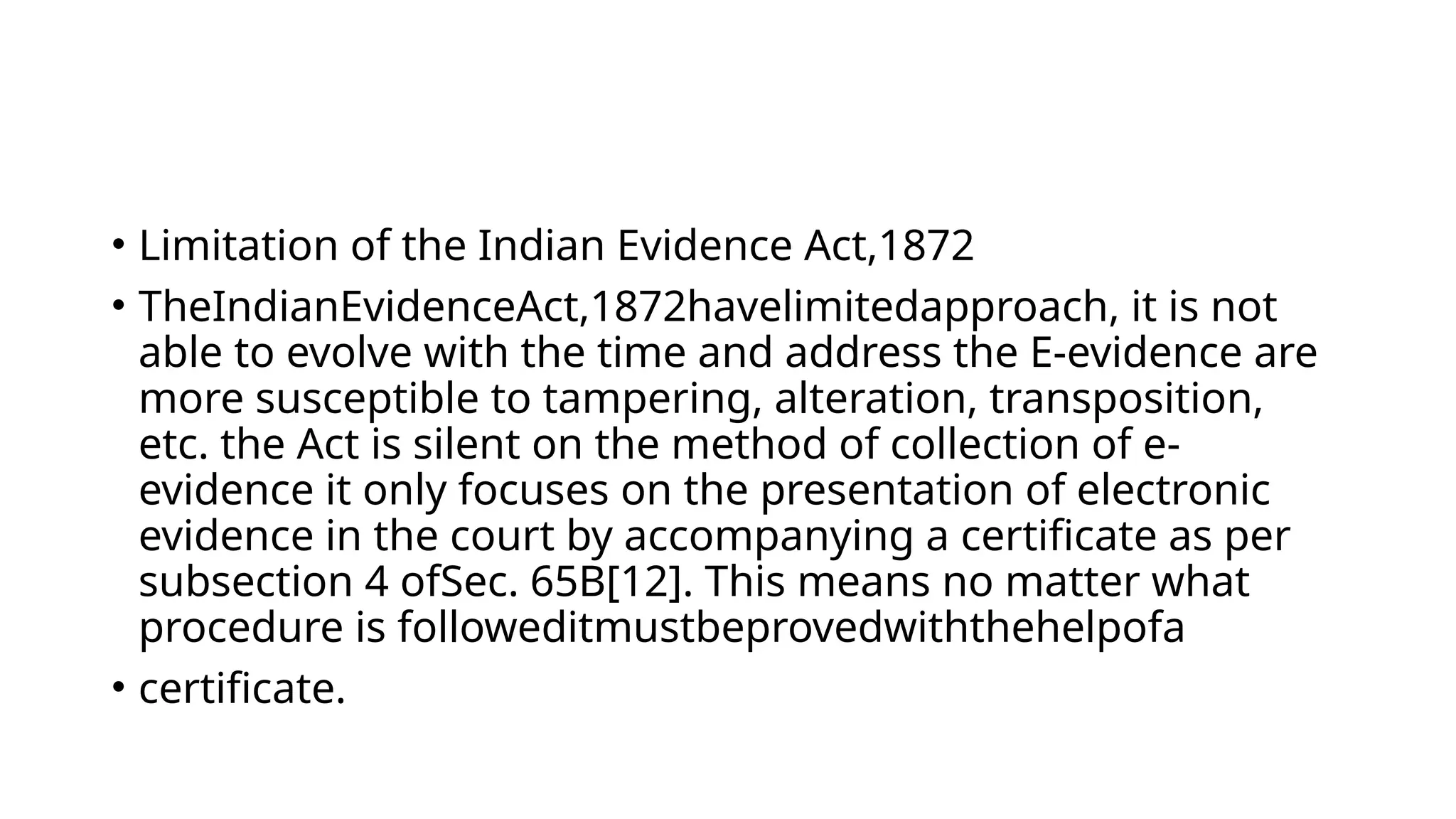 • Limitation of the Indian Evidence Act,1872
• TheIndianEvidenceAct,1872havelimitedapproach, it is not
able to evolve with the time and address the E-evidence are
more susceptible to tampering, alteration, transposition,
etc. the Act is silent on the method of collection of e-
evidence it only focuses on the presentation of electronic
evidence in the court by accompanying a certificate as per
subsection 4 ofSec. 65B[12]. This means no matter what
procedure is followeditmustbeprovedwiththehelpofa
• certificate.
 