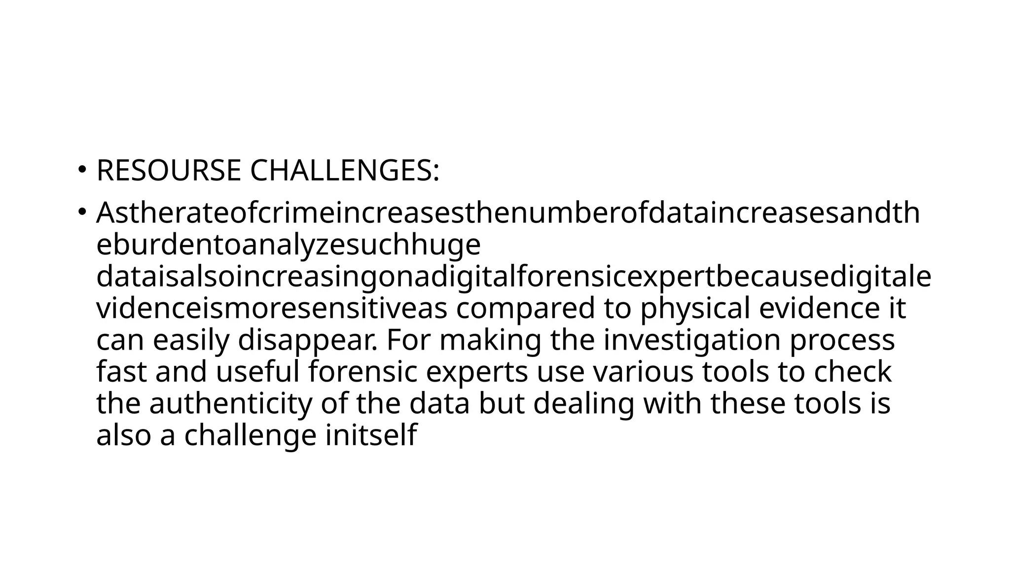 • RESOURSE CHALLENGES:
• Astherateofcrimeincreasesthenumberofdataincreasesandth
eburdentoanalyzesuchhuge
dataisalsoincreasingonadigitalforensicexpertbecausedigitale
videnceismoresensitiveas compared to physical evidence it
can easily disappear. For making the investigation process
fast and useful forensic experts use various tools to check
the authenticity of the data but dealing with these tools is
also a challenge initself
 