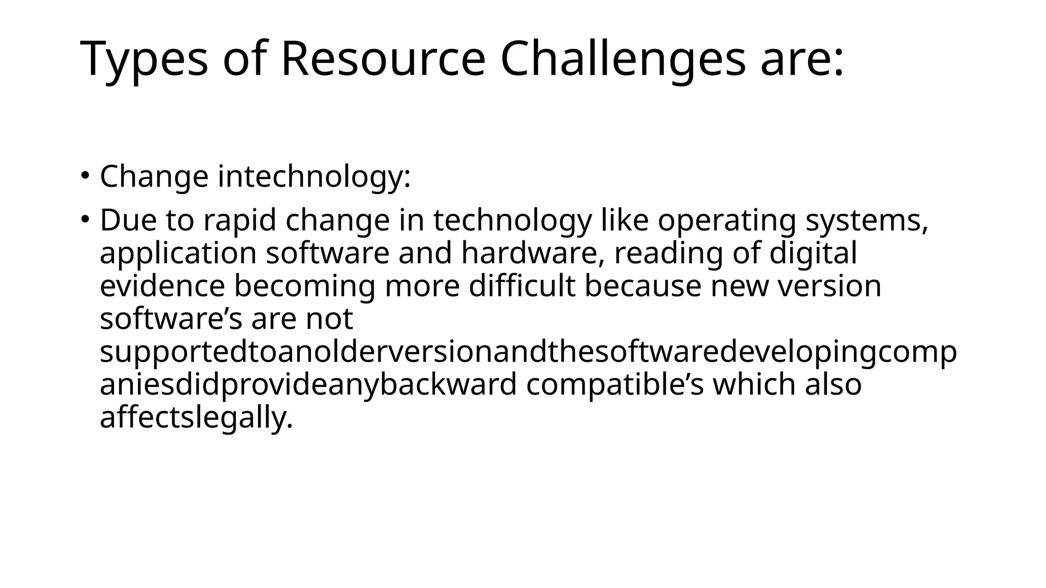 Types of Resource Challenges are:
• Change intechnology:
• Due to rapid change in technology like operating systems,
application software and hardware, reading of digital
evidence becoming more difficult because new version
software’s are not
supportedtoanolderversionandthesoftwaredevelopingcomp
aniesdidprovideanybackward compatible’s which also
affectslegally.
 
