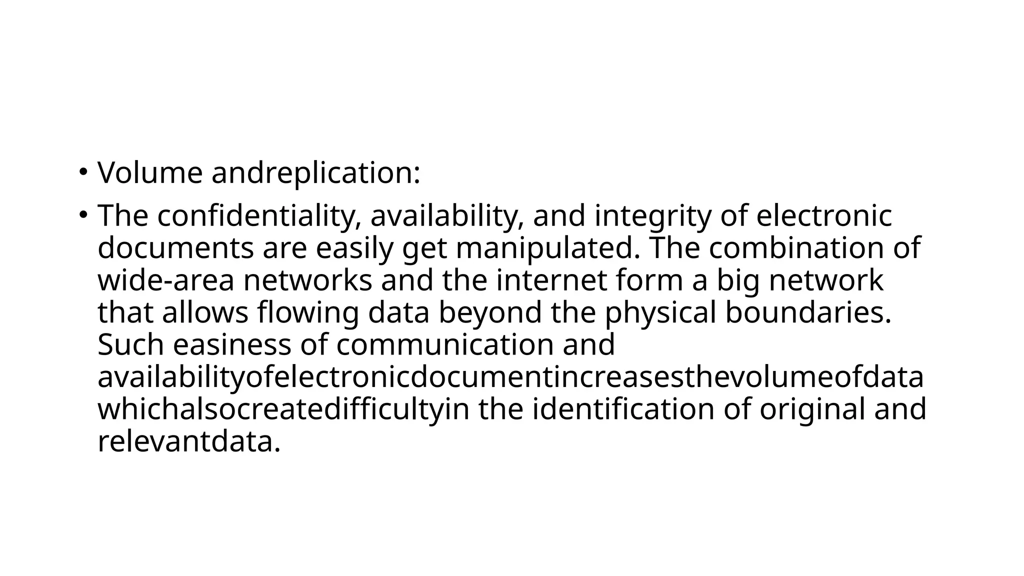 • Volume andreplication:
• The confidentiality, availability, and integrity of electronic
documents are easily get manipulated. The combination of
wide-area networks and the internet form a big network
that allows flowing data beyond the physical boundaries.
Such easiness of communication and
availabilityofelectronicdocumentincreasesthevolumeofdata
whichalsocreatedifficultyin the identification of original and
relevantdata.
 