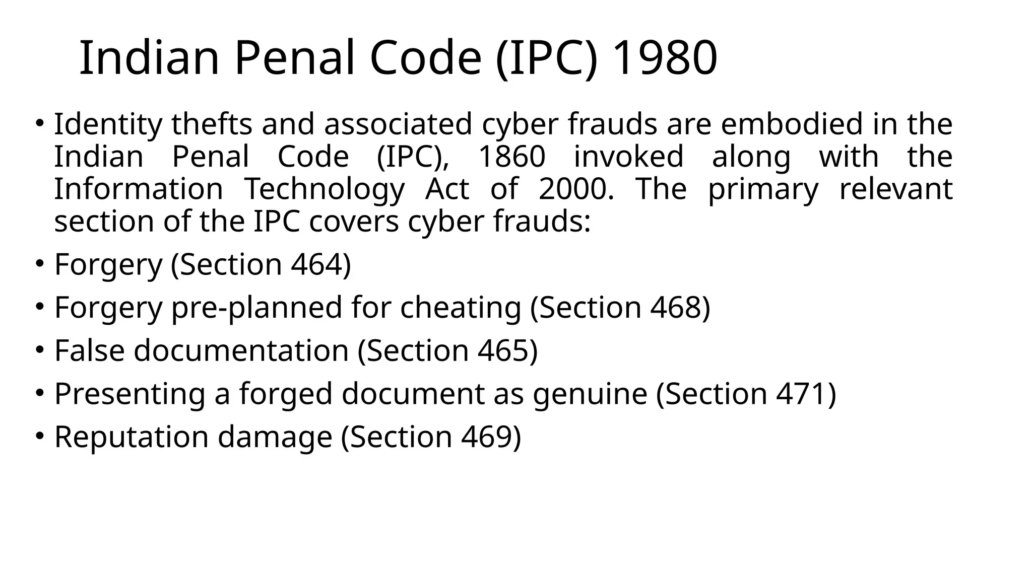 Indian Penal Code (IPC) 1980
• Identity thefts and associated cyber frauds are embodied in the
Indian Penal Code (IPC), 1860 invoked along with the
Information Technology Act of 2000. The primary relevant
section of the IPC covers cyber frauds:
• Forgery (Section 464)
• Forgery pre-planned for cheating (Section 468)
• False documentation (Section 465)
• Presenting a forged document as genuine (Section 471)
• Reputation damage (Section 469)
 
