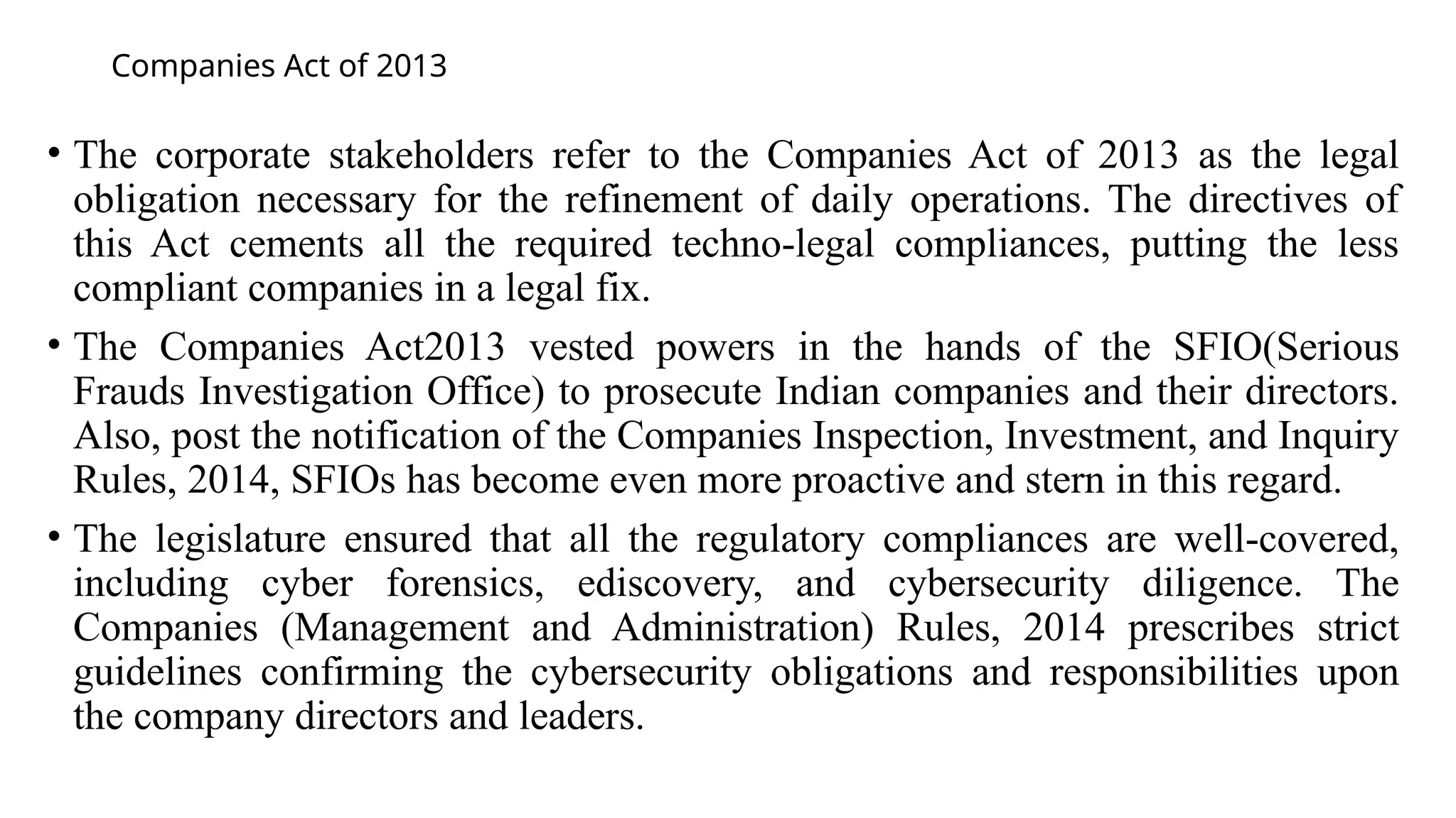 Companies Act of 2013
• The corporate stakeholders refer to the Companies Act of 2013 as the legal
obligation necessary for the refinement of daily operations. The directives of
this Act cements all the required techno-legal compliances, putting the less
compliant companies in a legal fix.
• The Companies Act2013 vested powers in the hands of the SFIO(Serious
Frauds Investigation Office) to prosecute Indian companies and their directors.
Also, post the notification of the Companies Inspection, Investment, and Inquiry
Rules, 2014, SFIOs has become even more proactive and stern in this regard.
• The legislature ensured that all the regulatory compliances are well-covered,
including cyber forensics, ediscovery, and cybersecurity diligence. The
Companies (Management and Administration) Rules, 2014 prescribes strict
guidelines confirming the cybersecurity obligations and responsibilities upon
the company directors and leaders.
 