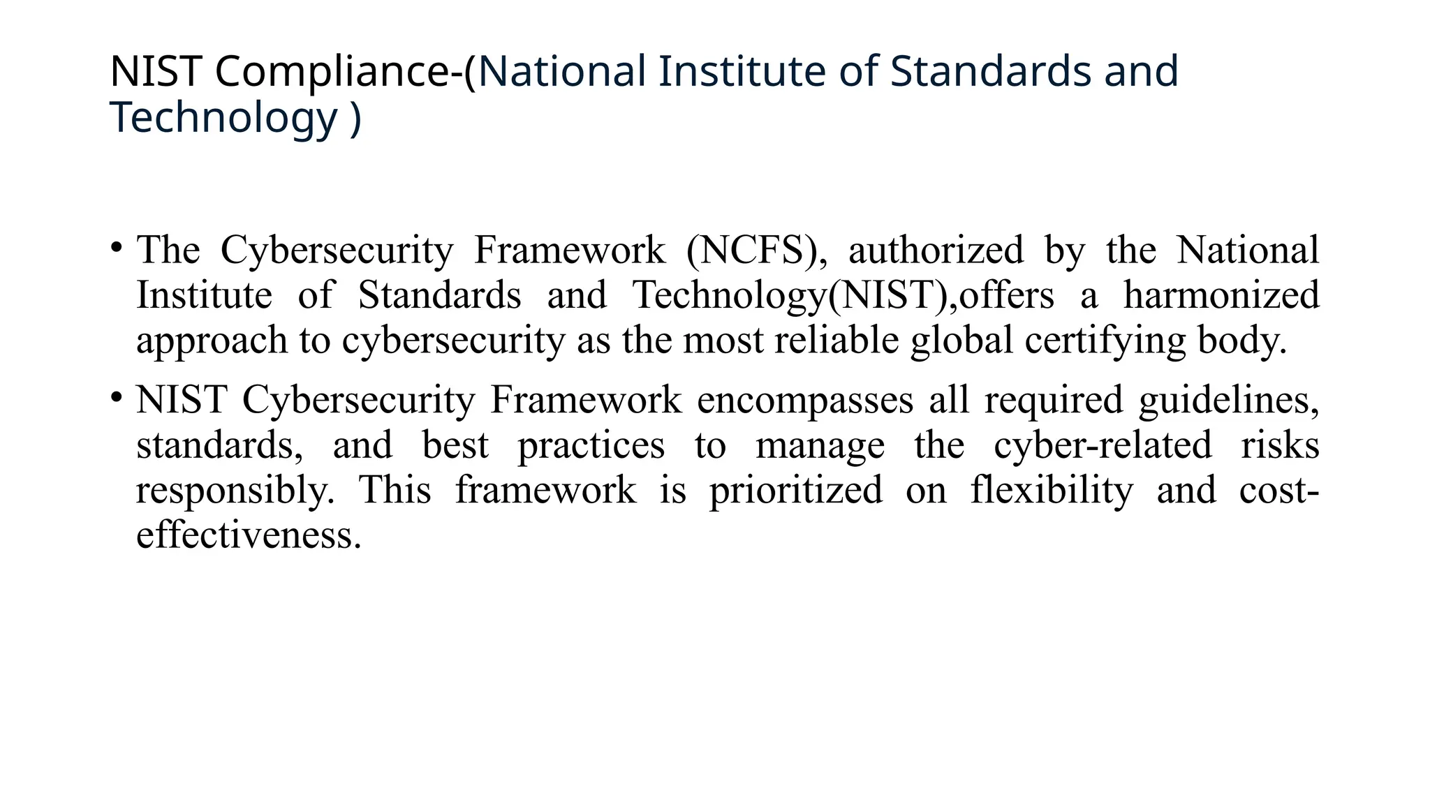 NIST Compliance-(National Institute of Standards and
Technology )
• The Cybersecurity Framework (NCFS), authorized by the National
Institute of Standards and Technology(NIST),offers a harmonized
approach to cybersecurity as the most reliable global certifying body.
• NIST Cybersecurity Framework encompasses all required guidelines,
standards, and best practices to manage the cyber-related risks
responsibly. This framework is prioritized on flexibility and cost-
effectiveness.
 