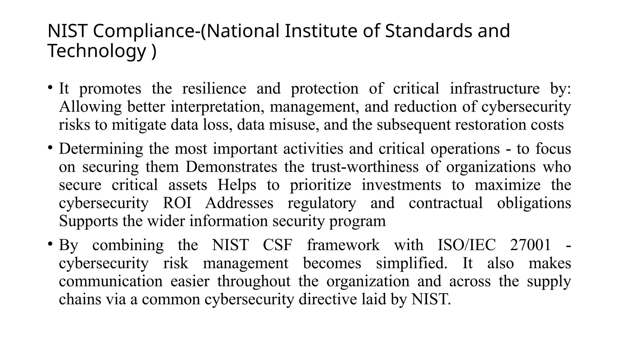 NIST Compliance-(National Institute of Standards and
Technology )
• It promotes the resilience and protection of critical infrastructure by:
Allowing better interpretation, management, and reduction of cybersecurity
risks to mitigate data loss, data misuse, and the subsequent restoration costs
• Determining the most important activities and critical operations - to focus
on securing them Demonstrates the trust-worthiness of organizations who
secure critical assets Helps to prioritize investments to maximize the
cybersecurity ROI Addresses regulatory and contractual obligations
Supports the wider information security program
• By combining the NIST CSF framework with ISO/IEC 27001 -
cybersecurity risk management becomes simplified. It also makes
communication easier throughout the organization and across the supply
chains via a common cybersecurity directive laid by NIST.
 