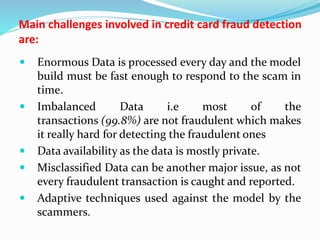 Main challenges involved in credit card fraud detection
are:
 Enormous Data is processed every day and the model
build must be fast enough to respond to the scam in
time.
 Imbalanced Data i.e most of the
transactions (99.8%) are not fraudulent which makes
it really hard for detecting the fraudulent ones
 Data availability as the data is mostly private.
 Misclassified Data can be another major issue, as not
every fraudulent transaction is caught and reported.
 Adaptive techniques used against the model by the
scammers.
 
