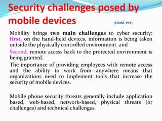 Security challenges posed by
mobile devices (FROM PPT)
Mobility brings two main challenges to cyber security:
first, on the hand-held devices, information is being taken
outside the physically controlled environment. and
Second, remote access back to the protected environment is
being granted.
The importance of providing employees with remote access
and the ability to work from anywhere means that
organizations need to implement tools that increase the
security of mobile devices.
Mobile phone security threats generally include application
based, web-based, network-based, physical threats (or
challenges) and technical challenges.
 
