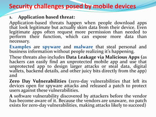 Security challenges posed by mobile devices
1. Application based threat:
Application-based threats happen when people download apps
that look legitimate but actually skim data from their device. Even
legitimate apps often request more permission than needed to
perform their function, which can expose more data than
necessary.
Examples are spyware and malware that steal personal and
business information without people realizing it’s happening.
These threats also includes Data Leakage via Malicious Apps (as
hackers can easily find an unprotected mobile app and use that
unprotected app to design larger attacks or steal data, digital
wallets, backend details, and other juicy bits directly from the app)
and
Zero Day Vulnerabilities (zero-day vulnerabilities that left its
devices open for spyware attacks and released a patch to protect
users against these vulnerabilities.
A software vulnerability discovered by attackers before the vendor
has become aware of it. Because the vendors are unaware, no patch
exists for zero-day vulnerabilities, making attacks likely to succeed)
 