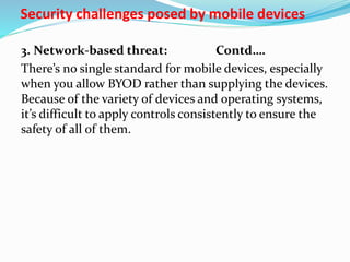 Security challenges posed by mobile devices
3. Network-based threat: Contd….
There’s no single standard for mobile devices, especially
when you allow BYOD rather than supplying the devices.
Because of the variety of devices and operating systems,
it’s difficult to apply controls consistently to ensure the
safety of all of them.
 