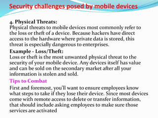 Security challenges posed by mobile devices
4. Physical Threats:
Physical threats to mobile devices most commonly refer to
the loss or theft of a device. Because hackers have direct
access to the hardware where private data is stored, this
threat is especially dangerous to enterprises.
Example - Loss/Theft:
Loss or theft is the most unwanted physical threat to the
security of your mobile device. Any devices itself has value
and can be sold on the secondary market after all your
information is stolen and sold.
Tips to Combat
First and foremost, you’ll want to ensure employees know
what steps to take if they lose their device. Since most devices
come with remote access to delete or transfer information,
that should include asking employees to make sure those
services are activated
 
