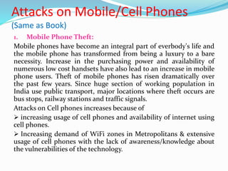 Attacks on Mobile/Cell Phones
(Same as Book)
1. Mobile Phone Theft:
Mobile phones have become an integral part of everbody's life and
the mobile phone has transformed from being a luxury to a bare
necessity. Increase in the purchasing power and availability of
numerous low cost handsets have also lead to an increase in mobile
phone users. Theft of mobile phones has risen dramatically over
the past few years. Since huge section of working population in
India use public transport, major locations where theft occurs are
bus stops, railway stations and traffic signals.
Attacks on Cell phones increases because of
 increasing usage of cell phones and availability of internet using
cell phones.
 Increasing demand of WiFi zones in Metropolitans & extensive
usage of cell phones with the lack of awareness/knowledge about
the vulnerabilities of the technology.
 