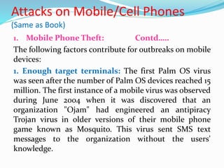 Attacks on Mobile/Cell Phones
(Same as Book)
1. Mobile Phone Theft: Contd…..
The following factors contribute for outbreaks on mobile
devices:
1. Enough target terminals: The first Palm OS virus
was seen after the number of Palm OS devices reached 15
million. The first instance of a mobile virus was observed
during June 2004 when it was discovered that an
organization "Ojam" had engineered an antipiracy
Trojan virus in older versions of their mobile phone
game known as Mosquito. This virus sent SMS text
messages to the organization without the users'
knowledge.
 