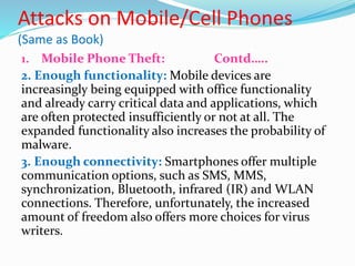 Attacks on Mobile/Cell Phones
(Same as Book)
1. Mobile Phone Theft: Contd…..
2. Enough functionality: Mobile devices are
increasingly being equipped with office functionality
and already carry critical data and applications, which
are often protected insufficiently or not at all. The
expanded functionality also increases the probability of
malware.
3. Enough connectivity: Smartphones offer multiple
communication options, such as SMS, MMS,
synchronization, Bluetooth, infrared (IR) and WLAN
connections. Therefore, unfortunately, the increased
amount of freedom also offers more choices for virus
writers.
 