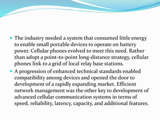  The industry needed a system that consumed little energy
to enable small portable devices to operate on battery
power. Cellular phones evolved to meet this need. Rather
than adopt a point-to-point long-distance strategy, cellular
phones link to a grid of local relay base stations.
 A progression of enhanced technical standards enabled
compatibility among devices and opened the door to
development of a rapidly expanding market. Efficient
network management was the other key to development of
advanced cellular communication systems in terms of
speed, reliability, latency, capacity, and additional features.
 