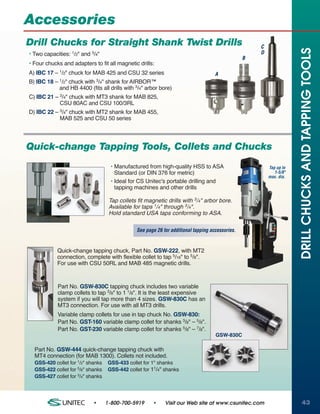 Accessories
Drill Chucks for Straight Shank Twist Drills                                                          C




                                                                                                                      DRILL CHUCKS AND TAPPING TOOLS
• Two capacities: 1/2" and 3/4"                                                                       D
                                                                                                  B
• Four chucks and adapters to fit all magnetic drills:
A) IBC 17 – 1/2" chuck for MAB 425 and CSU 32 series                                 A
B) IBC 18 – 1/2" chuck with 3/4" shank for AIRBOR™
            and HB 4400 (fits all drills with 3/4" arbor bore)
C) IBC 21 – 3/4" chuck with MT3 shank for MAB 825,
            CSU 80AC and CSU 100/3RL
D) IBC 22 – 3/4" chuck with MT2 shank for MAB 455,
            MAB 525 and CSU 50 series




Quick-change Tapping Tools, Collets and Chucks
                                    • Manufactured from high-quality HSS to ASA                           Tap up to
                                      Standard (or DIN 376 for metric)                                       1-5/8"
                                                                                                          max. dia.
                                    • Ideal for CS Unitec's portable drilling and
                                      tapping machines and other drills

                                    Tap collets fit magnetic drills with 3/4" arbor bore.
                                    Available for taps 1/4" through 3/4".
                                    Hold standard USA taps conforming to ASA.

                                                See page 26 for additional tapping accessories.


            Quick-change tapping chuck, Part No. GSW-222, with MT2
            connection, complete with flexible collet to tap 5/16" to 5/8".
            For use with CSU 50RL and MAB 485 magnetic drills.



            Part No. GSW-830C tapping chuck includes two variable
            clamp collets to tap 3/8" to 1 1/8". It is the least expensive
            system if you will tap more than 4 sizes. GSW-830C has an
            MT3 connection. For use with all MT3 drills.
            Variable clamp collets for use in tap chuck No. GSW-830:
            Part No. GST-160 variable clamp collet for shanks 3/8" – 5/8".
            Part No. GST-230 variable clamp collet for shanks 5/8" – 7/8".
                                                                                     GSW-830C

  Part No. GSW-444 quick-change tapping chuck with
  MT4 connection (for MAB 1300). Collets not included.
  GSS-420 collet for 1/2" shanks   GSS-433 collet for 1" shanks
  GSS-422 collet for 5/8" shanks   GSS-442 collet for 11/4" shanks
  GSS-427 collet for 3/4" shanks




                            •      1-800-700-5919      •     Visit our Web site at www.csunitec.com                    43
 