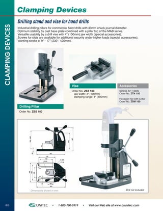Clamping Devices
                   Drilling stand and vise for hand drills
CLAMPING DEVICES

                   Industrial drilling pillars for commercial hand drills with 43mm chuck journal diameter.
                   Optimum stability by cast base plate combined with a pillar top of the MAB series.
                   Versatile usability by a drill vise with 4" (100mm) jaw width (special accessories).
                   Screws for slots are available for additional security under higher loads (special accessories).
                   Working stroke of 9" - 17" (230 - 425mm).




                                                              Vise                                  Accessories
                                                              Order No. ZST 100                     Screws for T-Slots
                                                               jaw width: 4" (100mm)                Order No. ZTN 100
                                                               clamping range: 4" (100mm)
                                                                                                    Hexagon Nut with Collar
                                                                                                    Order No. ZSM 100

                    Drilling Pillar
                    Order No. ZBS 100




                             Dimensions shown in mm.                                                     Drill not included.




48                                            •    1-800-700-5919     •    Visit our Web site at www.csunitec.com
 