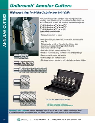 ®
                   Unibroach Annular Cutters
                   High-speed steel for drilling 3x faster than twist drills
ANNULAR CUTTERS


                                                                     Annular Cutters are the standard hole-making drills in the
                                                                     industry. Ideal for heavy-duty use on-site or in the shop, our
                                                                     HSS Unibroach™ cutters are available in the following sizes:
                                                                     1" drill depth – ø 7/16" to ø 51/8"
                                                                     2" drill depth – ø 7/16" to ø 51/8"
                                                                     3" drill depth – ø 3/4" to ø 51/8"
                                                                     Special sizes available
                                                                     • Metric cutters available on request


                                                                     • CNC precision ground for fast penetration, accuracy and
                                                                       long life
                                                                     • Flutes run the length of the cutter for efficient chip
                                                                       clearance, increased drilling productivity and
                                                                       decreased cutter breakage
                                                                     • Drill holes 3 times faster than twist drills
                                                                     • Produce reamed-quality, burr-free holes and solid slugs
                                                                     • Reduce machine size and weight
                                                                     • Cutting edges are resharpenable
                                                                     • Eliminate time-consuming, costly pilot holes and step drilling




                                                                                See page 46 for HSS Annular Cutter Starter Kit.


                                                                                * HSS Cutters must be used with lubricant.
                                                                                  See page 42 for CS Unitec lubricants and cutting oil.



                  Unibroach® Stack Cutters are available in diameters from 7/16" to 1 1/8" in 1", 2" and 3" depths. Drill multiple layers
                  of steel without stopping to remove the center slug. Please contact us or consult our price list for more information.



36                                                   •     1-800-700-5919          •      Visit our Web site at www.csunitec.com
 
