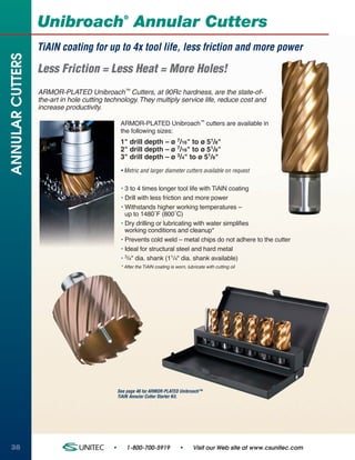 ®
                  Unibroach Annular Cutters
                  TiAlN coating for up to 4x tool life, less friction and more power
ANNULAR CUTTERS


                  Less Friction = Less Heat = More Holes!
                  ARMOR-PLATED Unibroach™ Cutters, at 90Rc hardness, are the state-of-
                  the-art in hole cutting technology. They multiply service life, reduce cost and
                  increase productivity.

                                                 ARMOR-PLATED Unibroach™ cutters are available in
                                                 the following sizes:
                                                 1" drill depth – ø 7/16" to ø 51/8"
                                                 2" drill depth – ø 7/16" to ø 51/8"
                                                 3" drill depth – ø 3/4" to ø 51/8"
                                                 • Metric and larger diameter cutters available on request


                                                 • 3 to 4 times longer tool life with TiAlN coating
                                                 • Drill with less friction and more power
                                                 • Withstands higher working temperatures –
                                                   up to 1480˚F (800˚C)
                                                 • Dry drilling or lubricating with water simplifies
                                                   working conditions and cleanup*
                                                 • Prevents cold weld – metal chips do not adhere to the cutter
                                                 • Ideal for structural steel and hard metal
                                                 • 3/4" dia. shank (11/4" dia. shank available)
                                                 * After the TiAlN coating is worn, lubricate with cutting oil




                                                See page 46 for ARMOR-PLATED Unibroach™
                                                TiAlN Annular Cutter Starter Kit.




38                                          •       1-800-700-5919              •      Visit our Web site at www.csunitec.com
 