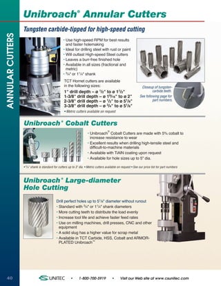 ®
                  Unibroach Annular Cutters
                  Tungsten carbide-tipped for high-speed cutting
ANNULAR CUTTERS


                                                  • Use high-speed RPM for best results
                                                    and faster holemaking
                                                  • Ideal for drilling steel with rust or paint
                                                  • Will outlast High-speed Steel cutters
                                                  • Leaves a burr-free finished hole
                                                  • Available in all sizes (fractional and
                                                    metric)
                                                  • 3/4" or 11/4" shank
                                                    TCT Hornet cutters are available
                                                    in the following sizes:                                       Closeup of tungsten-
                                                    1" drill depth – ø 1/2" to ø 11/2"                                    carbide teeth.
                                                    1-3/8" drill depth – ø 19/16" to ø 2"                        See following page for
                                                    2-3/8" drill depth – ø 1/2" to ø 51/8"                                part numbers.
                                                    3-3/8" drill depth – ø 3/4" to ø 51/8"
                                                    • Metric cutters available on request


                  Unibroach Cobalt Cutters      ®


                                                                                      ®
                                                                      • Unibroach Cobalt Cutters are made with 5% cobalt to
                                                                        increase resistance to wear
                                                                      • Excellent results when drilling high-tensile steel and
                                                                        difficult-to-machine materials
                                                                      • Available with TiAlN coating upon request
                                                                      • Available for hole sizes up to 5" dia.

                  • 3/4" shank is standard for cutters up to 3" dia. • Metric cutters available on request • See our price list for part numbers



                  Unibroach Large-diameter      ®



                  Hole Cutting
                                            Drill perfect holes up to 51/8" diameter without runout
                                            • Standard with 3/4" or 11/4" shank diameters
                                            • More cutting teeth to distribute the load evenly
                                            • Increase tool life and achieve faster feed rates
                                            • Use on milling machines, drill presses, CNC and other
                                              equipment
                                            • A solid slug has a higher value for scrap metal
                                            • Available in TCT Carbide, HSS, Cobalt and ARMOR-
                                              PLATED Unibroach™




40                                                      •      1-800-700-5919             •      Visit our Web site at www.csunitec.com
 