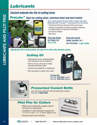 Lubricants
                            Coolant extends the life of cutting tools
LUBRICANTS AND PILOT PINS


                            ProLube™ Ideal for cutting steel, stainless steel and hard metals
                                                                                Your cutting tools will work cooler, longer and more
                                                                                efficiently with ProLube™ Lubricants from CS Unitec.
                                                                                • Prolong tool life by reducing friction and wear
                                                                                • Unique composition provides excellent adhesion
                                                                                  to cutting tools for maximum lubrication
                                                                                • Corrosion inhibitor
                                                                                • Non-toxic

                                                                                ProLube Paste             ProLube Liquid
                                                                                CS 7030-712               Water soluble 16:1
                                                                                12 oz. tub                CS 7010-504 - 1 gal. bottle


                            Upgrade your drill's cooling system: see page 44 for arbors with automatic cooling.


                                                  Cutting Oil
                                                  • High-performance, biodegradable,
                                                    non-hazardous oils and pastes
                                                  • Oils for heavy removal of metal,
                                                    including stainless steel
                                                  • Chlorine-free (MSDS on bottle/tub)
                                                  • Not necessary to dilute with water

                                                                                      Cutting Oil:
                                                                                      Part No. ZHS 006 (quart)
                                                                                      Part No. ZHS 005 (gallon)




                                                        Pressurized Coolant Bottle
                                                        Use with any automatic internal lubrication system.
                                                        Part No. 9 4002 0020




                                     Pilot Pins for Cutters
                                          • Milled channel efficiently supplies internal
                                            lubrication to cutting teeth
                                          • Available for cutter diameters ranging from
                                            7/16" to 51/8" and 1", 2", 3" and 4" depth of cut

                                          • See price list for part numbers


42                                                      •    1-800-700-5919       •      Visit our Web site at www.csunitec.com
 