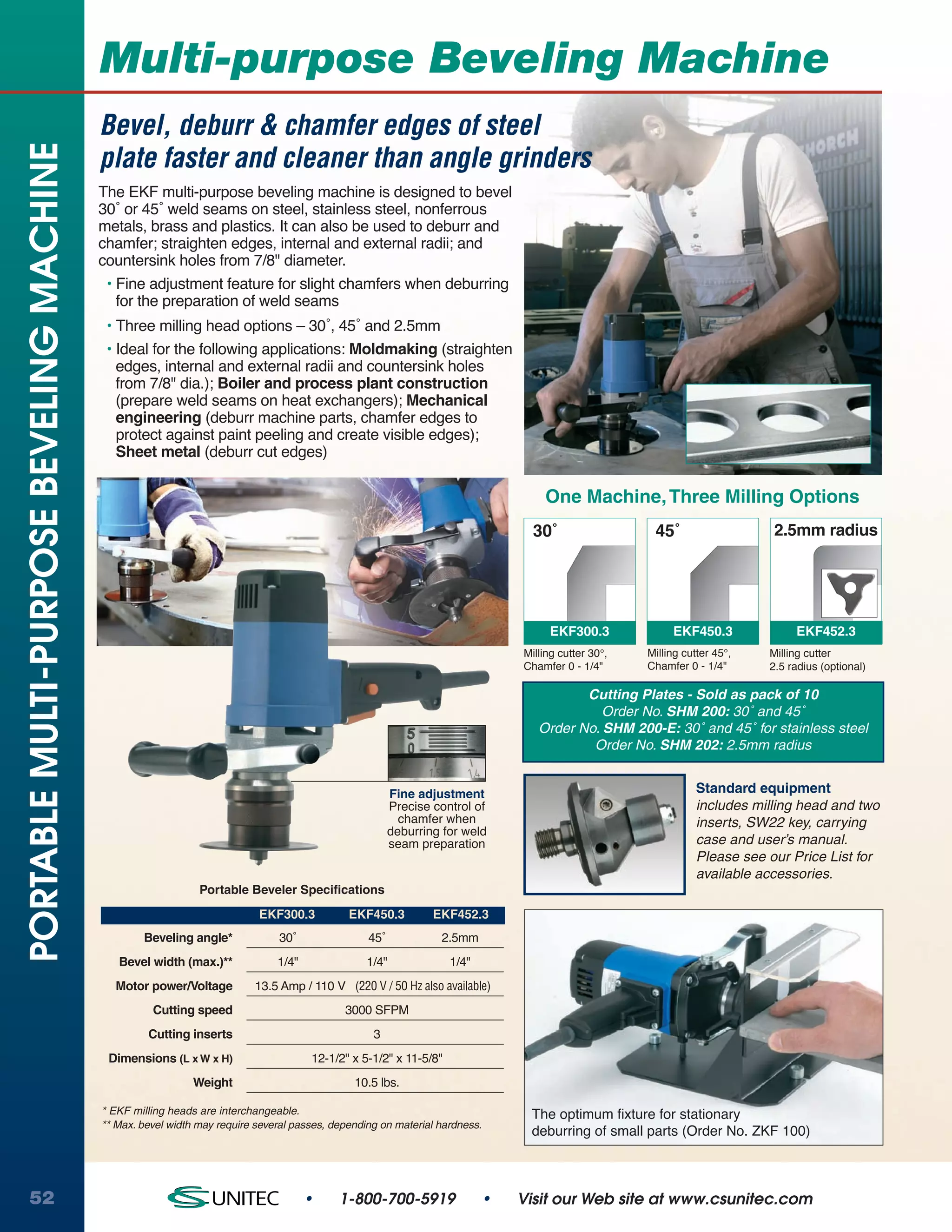 Multi-purpose Beveling Machine
                                          Bevel, deburr & chamfer edges of steel
PORTABLE MULTI-PURPOSE BEVELING MACHINE

                                          plate faster and cleaner than angle grinders
                                          The EKF multi-purpose beveling machine is designed to bevel
                                          30˚ or 45˚ weld seams on steel, stainless steel, nonferrous
                                          metals, brass and plastics. It can also be used to deburr and
                                          chamfer; straighten edges, internal and external radii; and
                                          countersink holes from 7/8" diameter.
                                           • Fine adjustment feature for slight chamfers when deburring
                                             for the preparation of weld seams
                                           • Three milling head options – 30˚, 45˚ and 2.5mm
                                           • Ideal for the following applications: Moldmaking (straighten
                                             edges, internal and external radii and countersink holes
                                             from 7/8" dia.); Boiler and process plant construction
                                             (prepare weld seams on heat exchangers); Mechanical
                                             engineering (deburr machine parts, chamfer edges to
                                             protect against paint peeling and create visible edges);
                                             Sheet metal (deburr cut edges)

                                                                                                                                 One Machine, Three Milling Options
                                                                                                                               30˚                  45˚                   2.5mm radius




                                                                                                                                  EKF300.3              EKF450.3              EKF452.3
                                                                                                                             Milling cutter 30°,   Milling cutter 45°,   Milling cutter
                                                                                                                             Chamfer 0 - 1/4"      Chamfer 0 - 1/4"      2.5 radius (optional)

                                                                                                                                       Cutting Plates - Sold as pack of 10
                                                                                                                                          Order No. SHM 200: 30˚ and 45˚
                                                                                                                                Order No. SHM 200-E: 30˚ and 45˚ for stainless steel
                                                                                                                                        Order No. SHM 202: 2.5mm radius


                                                                                                       Fine adjustment                                        Standard equipment
                                                                                                       Precise control of                                     includes milling head and two
                                                                                                         chamfer when                                         inserts, SW22 key, carrying
                                                                                                       deburring for weld
                                                                                                       seam preparation                                       case and user’s manual.
                                                                                                                                                              Please see our Price List for
                                                                                                                                                              available accessories.
                                                              Portable Beveler Specifications
                                                                          EKF300.3           EKF450.3          EKF452.3
                                                  Beveling angle*             30˚                45˚            2.5mm
                                             Bevel width (max.)**             1/4"               1/4"             1/4"
                                            Motor power/Voltage          13.5 Amp / 110 V (220 V / 50 Hz also available)
                                                    Cutting speed                           3000 SFPM
                                                   Cutting inserts                                3
                                           Dimensions (L x W x H)                    12-1/2" x 5-1/2" x 11-5/8"
                                                             Weight                           10.5 lbs.

                                          * EKF milling heads are interchangeable.                                            The optimum fixture for stationary
                                          ** Max. bevel width may require several passes, depending on material hardness.
                                                                                                                              deburring of small parts (Order No. ZKF 100)



52                                                                                   •     1-800-700-5919                •   Visit our Web site at www.csunitec.com
 