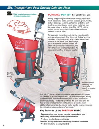 Mix, Transport and Pour Directly Onto the Floor
            View product demonstrations                PORTAMIX PMH 70F For Level Floor Use
            at www.csunitec.com.
                                                       Mixing and placing of construction compounds is now
                                                       much easier and faster. Cement screeds, grout, mortar,
                                                       texture coatings, sealants, adhesives and other self-
                                                       leveling compounds and construction materials can
                                                       be easily mixed in a short time. The HIPPO mixing
                                                       station boosts productivity, lowers labor costs and
                                                       reduces physical effort.

                                                       For example, cement screeds can be mixed quickly
                                                       and placed accurately. The "Easy-roll Trolley" and the
                                                       balanced "Easy-tilt Cradle" let you pour and spread
                                                       material at the same time. Multi-stage
                                                       pours to achieve a thicker screed are
                                                       often not necessary. Furthermore, the
                                                       HIPPO’s wheel covers ensure that the
                                                       casters remain free of screed splatter.




    Casters
    for Level
    Floors


                                                                                                   Reverse motor
                                                                                                   mounting for
                                                                                                   "alongside"
                                                                                                   mixing in smaller
                                                                                                   containers

                                          The HIPPO has a full brim capacity of approximately 20 gallons,
                                          290 pounds or 4- or 5-bag batches. The specially shaped mixing
                                          bowl eliminates pockets of unmixed product and also makes
                                          cleaning out easy. The bowl’s spout lets the user pour onto the
                                          floor or into small containers without mess or waste. As an
                                          additional convenience, the mixing motor can be reverse-mounted
                                          for mixing in smaller containers "alongside."
                                          Key Features of the PORTAMIX HIPPO
                                          •   Easy operation – one person can mix, transport and pour
                                          •   Accurately place material directly onto the floor
                                          •   Produces excellent mix consistency
                                          •   Ideal for mixing in bulk and dispensing into small containers
                                          •   Pre-tinted material is easily blended
6
 