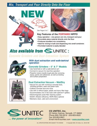 Mix, Transport and Pour Directly Onto the Floor


          NEW
                             See Pages 6 & 7

                            Key Features of the PORTAMIX HIPPO
                            •   Easy operation – one person can mix, transport and pour
                            •   Accurately place material directly onto the floor
                            •   Produces excellent mix consistency
                            •   Ideal for mixing in bulk and dispensing into small containers
                            •   Pre-tinted material is easily blended


Also available from                                                      :
Concrete Grinders and Dust Extraction System
                With dust extraction and walk-behind
                operation
                Concrete Grinders – 5" & 7" Models
                 • Use hand-held or with a walk-behind cart
                 • Connect to vacuum for dust-free operation
                 • Powerful motors handle tough jobs like removing
                   epoxy, paints and adhesives, as well as leveling
                   and surface preparation


                Dust Extraction Vacuum – Wet/Dry
                 • Vacuum for use with numerous concrete tools,
                   including grinders, saws and power tools
                 • Collects concrete dust and more
                 • Use with or without paper, plastic and slurry filter bags
                 • Accommodates one or two tools (with optional Y splitter)
                 • Electromagnetic pulse filter cleaning system
                 • 99.85% filtration efficiency; HEPA filters optional
                 • Maintains clean, safe work environment




                                               CS UNITEC, Inc.
                                               22 Harbor Avenue, Norwalk, CT 06850
                                               Phone 800-700-5919 • 203-853-9522
                                               Fax 203-853-9921
… the power of innovation! ®                   Email info@csunitec.com • www.csunitec.com
                            ALL SPECIFICATIONS ARE SUBJECT TO CHANGE   © Copyright 2009, CS Unitec, Inc., 09-09-10M
 