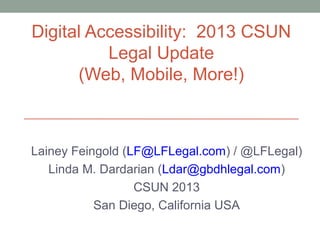 Digital Accessibility: 2013 CSUN
          Legal Update
      (Web, Mobile, More!)



Lainey Feingold (LF@LFLegal.com) / @LFLegal)
   Linda M. Dardarian (Ldar@gbdhlegal.com)
                  CSUN 2013
           San Diego, California USA
 