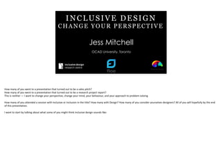 INCLUSIVE DESIGN
CHANGE YOUR PERSPECTIVE
Jess Mitchell
OCAD University, Toronto
How	
  many	
  of	
  you	
  went	
  to	
  a	
  presentation	
  that	
  turned	
  out	
  to	
  be	
  a	
  sales	
  pitch?	
  
How	
  many	
  of	
  you	
  went	
  to	
  a	
  presentation	
  that	
  turned	
  out	
  to	
  be	
  a	
  research	
  project	
  report?	
  
This	
  is	
  neither	
  —	
  I	
  want	
  to	
  change	
  your	
  perspective,	
  change	
  your	
  mind,	
  your	
  behaviour,	
  and	
  your	
  approach	
  to	
  problem	
  solving	
  
How	
  many	
  of	
  you	
  attended	
  a	
  session	
  with	
  Inclusive	
  or	
  Inclusion	
  in	
  the	
  title?	
  How	
  many	
  with	
  Design?	
  How	
  many	
  of	
  you	
  consider	
  yourselves	
  designers?	
  All	
  of	
  you	
  will	
  hopefully	
  by	
  the	
  end	
  
of	
  this	
  presentation.	
  
I	
  want	
  to	
  start	
  by	
  talking	
  about	
  what	
  some	
  of	
  you	
  might	
  think	
  inclusive	
  design	
  sounds	
  like:
 
