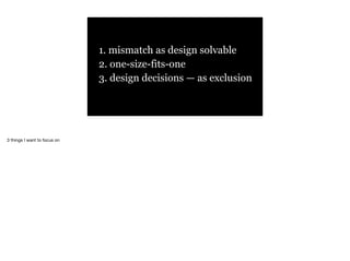 1. mismatch as design solvable
2. one-size-fits-one
3. design decisions — as exclusion
3 things I want to focus on
 