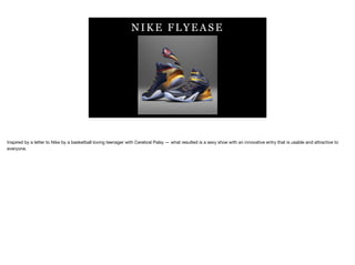 N IK E F LY E A S E
Inspired by a letter to Nike by a basketball loving teenager with Cerebral Palsy — what resulted is a sexy shoe with an innovative entry that is usable and attractive to
everyone.
 