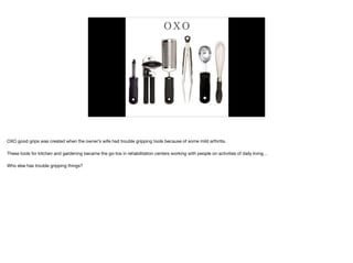 O X O
OXO good grips was created when the owner’s wife had trouble gripping tools because of some mild arthritis.

These tools for kitchen and gardening became the go-tos in rehabilitation centers working with people on activities of daily living…

Who else has trouble gripping things?
 