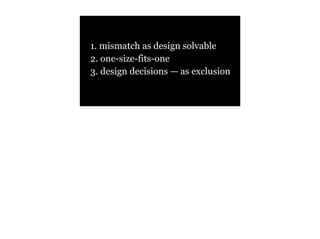 1. mismatch as design solvable
2. one-size-fits-one
3. design decisions — as exclusion
 