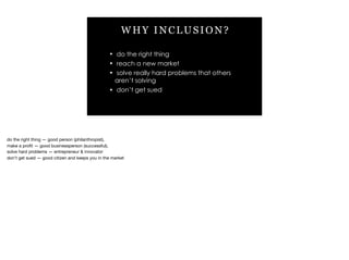 WHY INCLUSION?
• do the right thing
• reach a new market
• solve really hard problems that others
aren’t solving
• don’t get sued
do the right thing — good person (philanthropist), 

make a proﬁt — good businessperson (successful), 

solve hard problems — entrepreneur & innovator

don’t get sued — good citizen and keeps you in the market
 