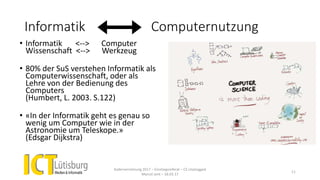 Informatik Computernutzung
Kadervernetzung 2017 – Einstiegsreferat – CS Unplugged
Marcel Jent – 18.03.17
11
• Informatik <--> Computer
Wissenschaft <--> Werkzeug
• 80% der SuS verstehen Informatik als
Computerwissenschaft, oder als
Lehre von der Bedienung des
Computers
(Humbert, L. 2003. S.122)
• «In der Informatik geht es genau so
wenig um Computer wie in der
Astronomie um Teleskope.»
(Edsgar Dijkstra)
 