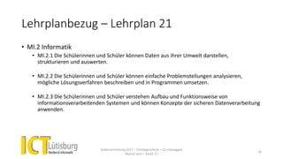 Lehrplanbezug – Lehrplan 21
• MI.2 Informatik
• MI.2.1 Die Schülerinnen und Schüler können Daten aus ihrer Umwelt darstellen,
strukturieren und auswerten.
• MI.2.2 Die Schülerinnen und Schüler können einfache Problemstellungen analysieren,
mögliche Lösungsverfahren beschreiben und in Programmen umsetzen.
• MI.2.3 Die Schülerinnen und Schüler verstehen Aufbau und Funktionsweise von
informationsverarbeitenden Systemen und können Konzepte der sicheren Datenverarbeitung
anwenden.
Kadervernetzung 2017 – Einstiegsreferat – CS Unplugged
Marcel Jent – 18.03.17
16
 