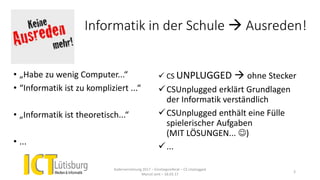 Informatik in der Schule  Ausreden!
• „Habe zu wenig Computer...“
• “Informatik ist zu kompliziert ...“
• „Informatik ist theoretisch...“
• ...
 CS UNPLUGGED  ohne Stecker
CSUnplugged erklärt Grundlagen
der Informatik verständlich
CSUnplugged enthält eine Fülle
spielerischer Aufgaben
(MIT LÖSUNGEN... )
...
Kadervernetzung 2017 – Einstiegsreferat – CS Unplugged
Marcel Jent – 18.03.17
3
 