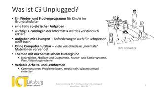Was ist CS Unplugged?
• Ein Förder- und Studienprogramm für Kinder im
Grundschulalter
• eine Fülle spielerischer Aufgaben
• wichtige Grundlagen der Informatik werden verständlich
erklärt
• Aufgaben mit Lösungen – Anforderungen auch für Lehrperson
nicht hoch
• Ohne Computer nutzbar – viele verschiedene „normale“
Materialien verwendet
• Themen mit mathematischem Hintergrund
• Binärzahlen, Abbilder und Diagramme, Muster- und Sortiersysteme,
Verschlüsselungssysteme
• Variable Arbeits- und Lernformen
• Kommunizieren, Probleme lösen, kreativ sein, Wissen sinnvoll
einsetzen
Kadervernetzung 2017 – Einstiegsreferat – CS Unplugged
Marcel Jent – 18.03.17
5
Quelle: csunplugged.org
 